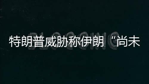 胁称普威未付伊朗特朗代价够大出足尚